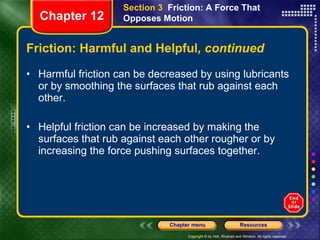 Friction: Harmful and Helpful , continued Harmful friction can be decreased by using lubricants or by smoothing the surfaces that rub against each other. Helpful friction can be increased by making the surfaces that rub against each other rougher or by increasing the force pushing surfaces together. Section 3  Friction: A Force That Opposes Motion Chapter 12 