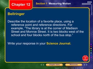 Bellringer Describe the location of a favorite place, using a reference point and reference directions. For example, “The library is at the corner of Madison Street and Monroe Street. It is two blocks west of the school and four blocks north of the bus stop.”  Write your response in your  Science Journal. Section 1  Measuring Motion Chapter 12 