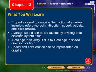 What You Will Learn Properties used to describe the motion of an object include a reference point, direction, speed, velocity, and acceleration. Average speed can be calculated by dividing total distance by total time. A change in velocity is due to a change in speed, direction, or both. Speed and acceleration can be represented on graphs. Section 1  Measuring Motion Chapter 12 