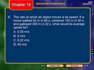 6. The rate at which an object moves is its speed. If a horse walked 50 m in 68 s, cantered 150 m in 35 s, and galloped 300 m in 22 s, what would its average speed be? A. 0.25 m/s B. 4 m/s C. 6.22 m/s D. 40 m/s Chapter 12 Standards Assessment 