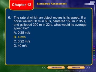 6. The rate at which an object moves is its speed. If a horse walked 50 m in 68 s, cantered 150 m in 35 s, and galloped 300 m in 22 s, what would its average speed be? A. 0.25 m/s B. 4 m/s C. 6.22 m/s D. 40 m/s Chapter 12 Standards Assessment 