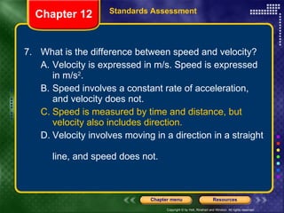 7. What is the difference between speed and velocity? A. Velocity is expressed in m/s. Speed is expressed  in m/s 2 . B. Speed involves a constant rate of acceleration,  and velocity does not. C. Speed is measured by time and distance, but  velocity also includes direction. D. Velocity involves moving in a direction in a straight  line, and speed does not. Chapter 12 Standards Assessment 