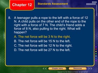 8. A teenager pulls a rope to the left with a force of 12 N. A child pulls on the other end of the rope to the right with a force of 7 N. The child’s friend adds a force of 8 N, also pulling to the right. What will happen? A. The net force will be 3 N to the right. B. The net force will be 15 N to the left. C. The net force will be 12 N to the right. D. The net force will be 27 N to the left. Chapter 12 Standards Assessment 