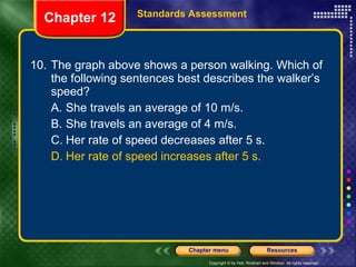 10. The graph above shows a person walking. Which of the following sentences best describes the walker’s speed? A. She travels an average of 10 m/s. B. She travels an average of 4 m/s. C. Her rate of speed decreases after 5 s. D. Her rate of speed increases after 5 s. Chapter 12 Standards Assessment 
