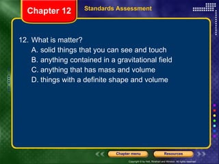 12. What is matter? A. solid things that you can see and touch B. anything contained in a gravitational field C. anything that has mass and volume D. things with a definite shape and volume Chapter 12 Standards Assessment 