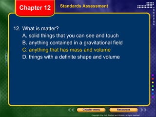 12. What is matter? A. solid things that you can see and touch B. anything contained in a gravitational field C. anything that has mass and volume D. things with a definite shape and volume Chapter 12 Standards Assessment 
