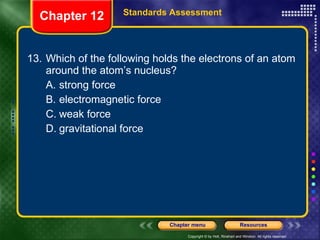 13. Which of the following holds the electrons of an atom around the atom’s nucleus? A. strong force B. electromagnetic force C. weak force D. gravitational force Chapter 12 Standards Assessment 