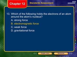 13. Which of the following holds the electrons of an atom around the atom’s nucleus? A. strong force B. electromagnetic force C. weak force D. gravitational force Chapter 12 Standards Assessment 