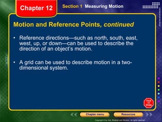 Motion and Reference Points , continued Reference directions—such as north, south, east, west, up, or down—can be used to describe the direction of an object’s motion. A grid can be used to describe motion in a two-dimensional system. Section 1  Measuring Motion Chapter 12 