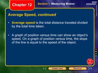 Average Speed , continued Average speed  is the total distance traveled divided by the total time taken. A graph of position versus time can show an object’s speed. On a graph of position versus time, the slope of the line is equal to the speed of the object. Section 1  Measuring Motion Chapter 12 