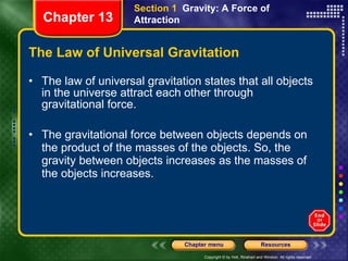 The Law of Universal Gravitation The law of universal gravitation states that all objects in the universe attract each other through gravitational force. The gravitational force between objects depends on the product of the masses of the objects. So, the gravity between objects increases as the masses of the objects increases. Section 1  Gravity: A Force of Attraction Chapter 13 