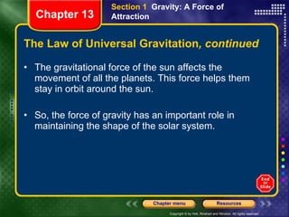 The Law of Universal Gravitation , continued The gravitational force of the sun affects the movement of all the planets. This force helps them stay in orbit around the sun. So, the force of gravity has an important role in maintaining the shape of the solar system. Section 1  Gravity: A Force of Attraction Chapter 13 
