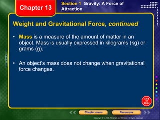 Weight and Gravitational Force , continued Mass  is a measure of the amount of matter in an object. Mass is usually expressed in kilograms (kg) or grams (g). An object’s mass does not change when gravitational force changes. Section 1  Gravity: A Force of Attraction Chapter 13 