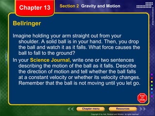 Bellringer Imagine holding your arm straight out from your shoulder. A solid ball is in your hand. Then, you drop the ball and watch it as it falls. What force causes the ball to fall to the ground? In your  Science Journal,  write one or two sentences describing the motion of the ball as it falls. Describe the direction of motion and tell whether the ball falls at a constant velocity or whether its velocity changes. Remember that the ball is not moving until you let go. Section 2  Gravity and Motion Chapter 13 