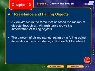 Air Resistance and Falling Objects Air resistance  is the force that opposes the motion of objects through air. Air resistance slows the acceleration of falling objects. The amount of air resistance acting on a falling object depends on the size, shape, and speed of the object. Section 2  Gravity and Motion Chapter 13 