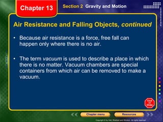 Air Resistance and Falling Objects , continued Because air resistance is a force, free fall can happen only where there is no air. The term  vacuum  is used to describe a place in which there is no matter. Vacuum chambers are special containers from which air can be removed to make a vacuum. Section 2  Gravity and Motion Chapter 13 