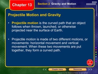 Projectile Motion and Gravity Projectile motion  is the curved path that an object follows when thrown, launched, or otherwise projected near the surface of Earth.  Projectile motion is made of two different motions, or movements: horizontal movement and vertical movement. When these two movements are put together, they form a curved path. Section 2  Gravity and Motion Chapter 13 