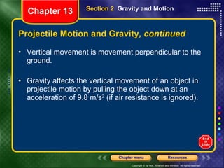 Projectile Motion and Gravity , continued Vertical movement is movement perpendicular to the ground. Gravity affects the vertical movement of an object in projectile motion by pulling the object down at an acceleration of 9.8 m/s 2  (if air resistance is ignored). Section 2  Gravity and Motion Chapter 13 
