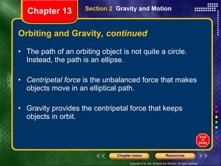 Orbiting and Gravity , continued The path of an orbiting object is not quite a circle. Instead, the path is an ellipse. Centripetal force  is the unbalanced force that makes objects move in an elliptical path.  Gravity provides the centripetal force that keeps objects in orbit. Section 2  Gravity and Motion Chapter 13 