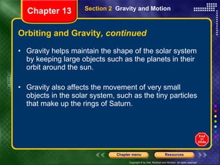 Orbiting and Gravity , continued Gravity helps maintain the shape of the solar system by keeping large objects such as the planets in their orbit around the sun.  Gravity also affects the movement of very small objects in the solar system, such as the tiny particles that make up the rings of Saturn. Section 2  Gravity and Motion Chapter 13 