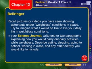 Bellringer Recall pictures or videos you have seen showing astronauts under “weightless” conditions in space. Try to imagine what it would be like to live your daily life in weightless conditions. In your  Science Journal,  write one or two paragraphs explaining how you would carry out daily activities while weightless. Describe eating, sleeping, going to school, working in class, and any other activity you would like to include.  Section 1  Gravity: A Force of Attraction Chapter 13 