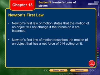 Newton’s First Law Newton’s first law of motion states that the motion of an object will not change if the forces on it are balanced. Newton’s first law of motion describes the motion of an object that has a net force of 0 N acting on it. Section 3  Newton's Laws of Motion Chapter 13 