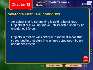 Newton’s First Law , continued An object that is not moving is said to be at rest. Objects at rest will not move unless acted upon by an unbalanced force. Objects in motion will continue to move at a constant speed and in a straight line unless acted upon by an unbalanced force. Section 3  Newton's Laws of Motion Chapter 13 
