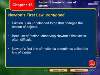 Newton’s First Law , continued Friction is an unbalanced force that changes the motion of objects. Because of friction, observing Newton’s first law is often difficult. Newton’s first law of motion is sometimes called the  law of inertia.  Section 3  Newton's Laws of Motion Chapter 13 