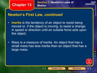 Newton’s First Law , continued Inertia  is the tendency of an object to resist being moved or, if the object is moving, to resist a change in speed or direction until an outside force acts upon the object. Mass is a measure of inertia. An object that has a small mass has less inertia than an object that has a large mass. Section 3  Newton's Laws of Motion Chapter 13 