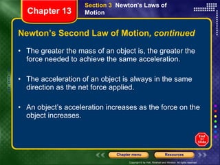Newton’s Second Law of Motion , continued The greater the mass of an object is, the greater the force needed to achieve the same acceleration. The acceleration of an object is always in the same direction as the net force applied. An object’s acceleration increases as the force on the object increases. Section 3  Newton's Laws of Motion Chapter 13 