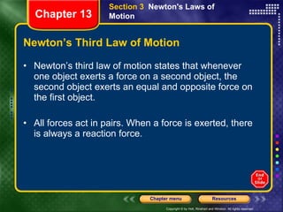 Newton’s Third Law of Motion Newton’s third law of motion states that whenever one object exerts a force on a second object, the second object exerts an equal and opposite force on the first object. All forces act in pairs. When a force is exerted, there is always a reaction force. Section 3  Newton's Laws of Motion Chapter 13 