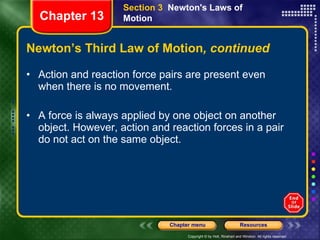Newton’s Third Law of Motion , continued Action and reaction force pairs are present even when there is no movement. A force is always applied by one object on another object. However, action and reaction forces in a pair do not act on the same object.  Section 3  Newton's Laws of Motion Chapter 13 