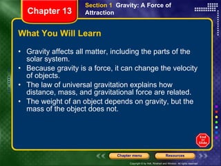 What You Will Learn Gravity affects all matter, including the parts of the solar system. Because gravity is a force, it can change the velocity of objects. The law of universal gravitation explains how distance, mass, and gravitational force are related. The weight of an object depends on gravity, but the mass of the object does not. Section 1  Gravity: A Force of Attraction Chapter 13 