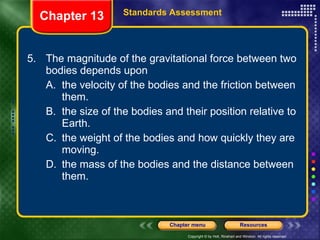 5. The magnitude of the gravitational force between two bodies depends upon A. the velocity of the bodies and the friction between them. B. the size of the bodies and their position relative to Earth. C. the weight of the bodies and how quickly they are moving. D. the mass of the bodies and the distance between them. Chapter 13 Standards Assessment 