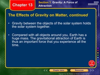 The Effects of Gravity on Matter , continued Gravity between the objects of the solar system holds the solar system together. Compared with all objects around you, Earth has a huge mass. The gravitational attraction of Earth is thus an important force that you experience all the time. Section 1  Gravity: A Force of Attraction Chapter 13 