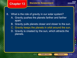 8. What is the role of gravity in our solar system? A. Gravity pushes the planets farther and farther apart. B. Gravity pulls planets closer and closer to the sun. C. Gravity keeps the planets in orbit around the sun. D. Gravity is created by the sun, which attracts the planets. Chapter 13 Standards Assessment 