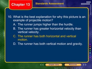 10. What is the best explanation for why this picture is an example of projectile motion? A. The runner jumps higher than the hurdle. B. The runner has greater horizontal velocity than vertical velocity. C. The runner has both horizontal and vertical motion. D. The runner has both vertical motion and gravity. Chapter 13 Standards Assessment 