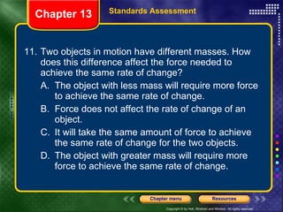 11. Two objects in motion have different masses. How does this difference affect the force needed to achieve the same rate of change? A. The object with less mass will require more force to achieve the same rate of change. B. Force does not affect the rate of change of an object. C. It will take the same amount of force to achieve the same rate of change for the two objects. D. The object with greater mass will require more force to achieve the same rate of change. Chapter 13 Standards Assessment 