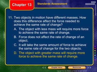 11. Two objects in motion have different masses. How does this difference affect the force needed to achieve the same rate of change? A. The object with less mass will require more force to achieve the same rate of change. B. Force does not affect the rate of change of an object. C. It will take the same amount of force to achieve the same rate of change for the two objects. D. The object with greater mass will require more force to achieve the same rate of change. Chapter 13 Standards Assessment 