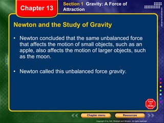 Newton and the Study of Gravity Newton concluded that the same unbalanced force that affects the motion of small objects, such as an apple, also affects the motion of larger objects, such as the moon. Newton called this unbalanced force  gravity.   Section 1  Gravity: A Force of Attraction Chapter 13 