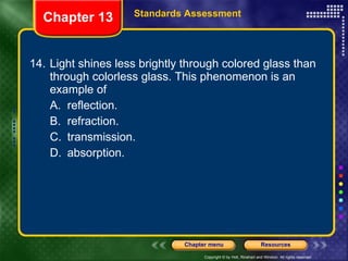 14. Light shines less brightly through colored glass than through colorless glass. This phenomenon is an example of A. reflection. B. refraction. C. transmission. D. absorption. Chapter 13 Standards Assessment 