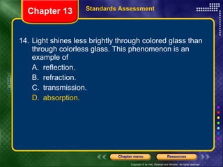 14. Light shines less brightly through colored glass than through colorless glass. This phenomenon is an example of A. reflection. B. refraction. C. transmission. D. absorption. Chapter 13 Standards Assessment 