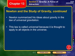 Newton and the Study of Gravity , continued Newton summarized his ideas about gravity in the  law of universal gravitation. This law is called  universal  because it is thought to apply to all objects in the universe. Section 1  Gravity: A Force of Attraction Chapter 13 
