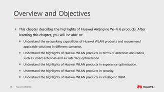 Huawei Confidential
24
Overview and Objectives
⚫ This chapter describes the highlights of Huawei AirEngine Wi-Fi 6 products. After
learning this chapter, you will be able to:
 Understand the networking capabilities of Huawei WLAN products and recommend
applicable solutions in different scenarios.
 Understand the highlights of Huawei WLAN products in terms of antennas and radios,
such as smart antennas and air interface optimization.
 Understand the highlights of Huawei WLAN products in experience optimization.
 Understand the highlights of Huawei WLAN products in security.
 Understand the highlights of Huawei WLAN products in intelligent O&M.
 