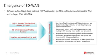 Huawei Confidential
14
Emergence of SD-WAN
⚫ Software-defined Wide Area Network (SD-WAN) applies the SDN architecture and concept to WAN
and reshapes WAN with SDN.
Top 10 SD-WAN requirements
defined by ONUG
SD-WAN features defined by
Gartner
SD-WAN features defined by MEF
⚫ Uses Zero Touch Provisioning (ZTP) to implement fast
deployment and provisioning of branches, improving
deployment efficiency.
⚫ Dynamically adjusts traffic paths by application type,
making traffic steering more flexible and convenient.
⚫ Provides automatic and intelligent O&M capabilities to
implement centralized management and control and
network-wide status visualization.
⚫ Provides value-added services such as WAN optimization
and security to implement fast service provisioning.
Features
of
SD-WAN
 