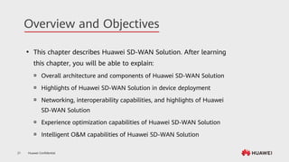 Huawei Confidential
21
Overview and Objectives
⚫ This chapter describes Huawei SD-WAN Solution. After learning
this chapter, you will be able to explain:
 Overall architecture and components of Huawei SD-WAN Solution
 Highlights of Huawei SD-WAN Solution in device deployment
 Networking, interoperability capabilities, and highlights of Huawei
SD-WAN Solution
 Experience optimization capabilities of Huawei SD-WAN Solution
 Intelligent O&M capabilities of Huawei SD-WAN Solution
 