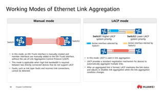 Huawei Confidential
60
Working Modes of Ethernet Link Aggregation
Switch1 Higher LACP
system priority
Switch2 Lower LACP
system priority
Active interface selected by
Switch1
Active interface elected by
Switch2
Switch2
Switch1
Manual mode LACP mode
• In this mode, an Eth-Trunk interface is manually created and
member interfaces are manually added to the Eth-Trunk interface,
without the use of Link Aggregation Control Protocol (LACP).
• This mode is applicable when high link bandwidth is required
between two directly connected devices that do not support LACP.
• Faults, such as link layer faults and incorrect link connections,
cannot be detected.
• In this mode, LACP is used in link aggregation.
• LACP provides a standard negotiation mechanism for devices to
automatically aggregate multiple links.
• After an aggregated link is formed, LACP maintains the link status
and adjusts or disables link aggregation when the link aggregation
condition changes.
 
