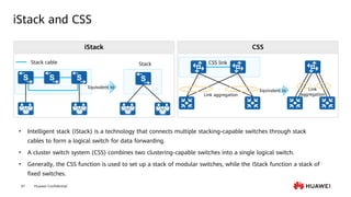 Huawei Confidential
61
iStack and CSS
Stack cable Stack
• Intelligent stack (iStack) is a technology that connects multiple stacking-capable switches through stack
cables to form a logical switch for data forwarding.
• A cluster switch system (CSS) combines two clustering-capable switches into a single logical switch.
• Generally, the CSS function is used to set up a stack of modular switches, while the iStack function a stack of
fixed switches.
iStack CSS
Link aggregation
CSS link
Link
aggregation
Equivalent to
Equivalent to
 