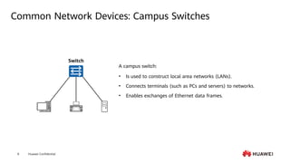 Huawei Confidential
8
Common Network Devices: Campus Switches
• Is used to construct local area networks (LANs).
• Connects terminals (such as PCs and servers) to networks.
• Enables exchanges of Ethernet data frames.
Switch
A campus switch:
 