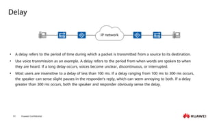 Huawei Confidential
91
Delay
• A delay refers to the period of time during which a packet is transmitted from a source to its destination.
• Use voice transmission as an example. A delay refers to the period from when words are spoken to when
they are heard. If a long delay occurs, voices become unclear, discontinuous, or interrupted.
• Most users are insensitive to a delay of less than 100 ms. If a delay ranging from 100 ms to 300 ms occurs,
the speaker can sense slight pauses in the responder's reply, which can seem annoying to both. If a delay
greater than 300 ms occurs, both the speaker and responder obviously sense the delay.
IP network
 